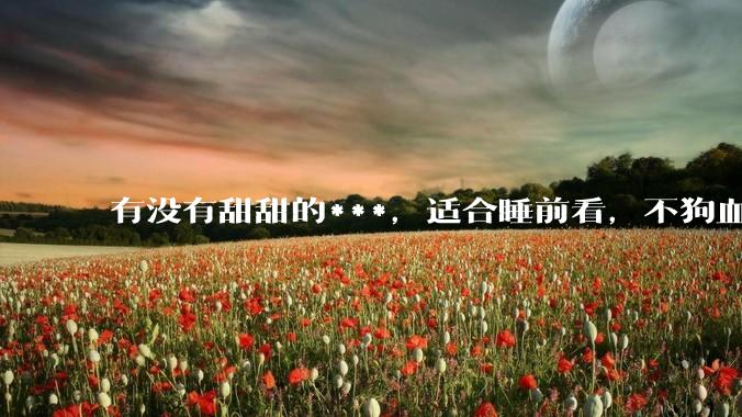 有没有甜甜的***，适合睡前看，不狗血的?