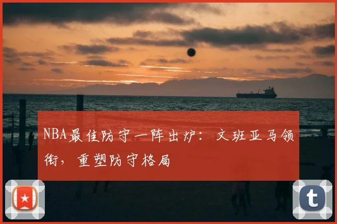 NBA最佳防守一阵出炉:文班亚马领衔,重塑防守格局
