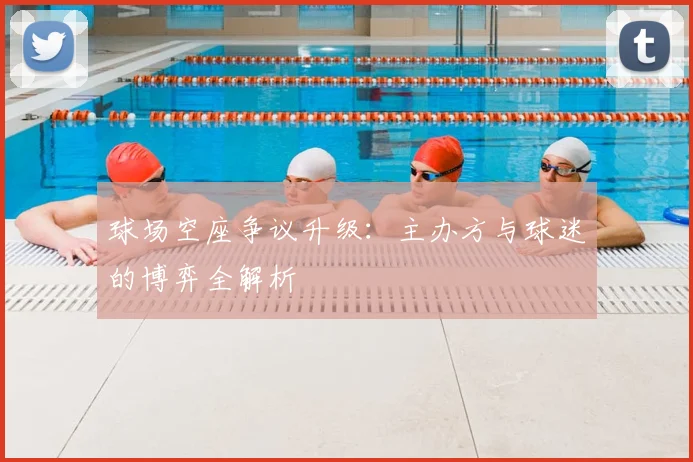 球场空座争议升级:主办方与球迷的博弈全解析