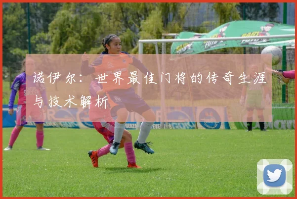 诺伊尔:世界最佳门将的传奇生涯与技术解析
