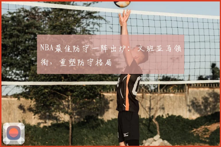 NBA最佳防守一阵出炉：文班亚马领衔，重塑防守格局