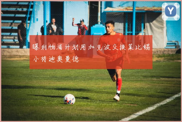 曝利物浦计划用加克波交换莱比锡小将迪奥曼德