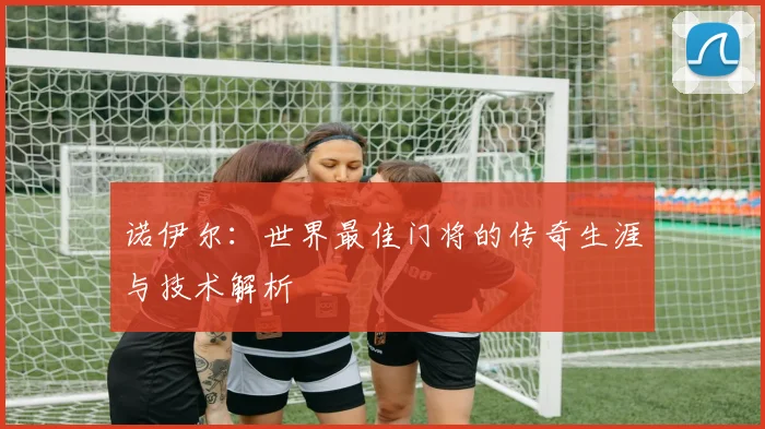 诺伊尔:世界最佳门将的传奇生涯与技术解析