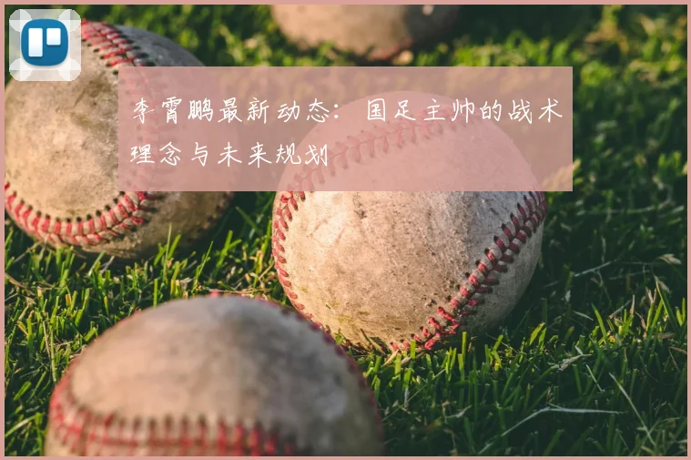 李霄鹏最新动态：国足主帅的战术理念与未来规划