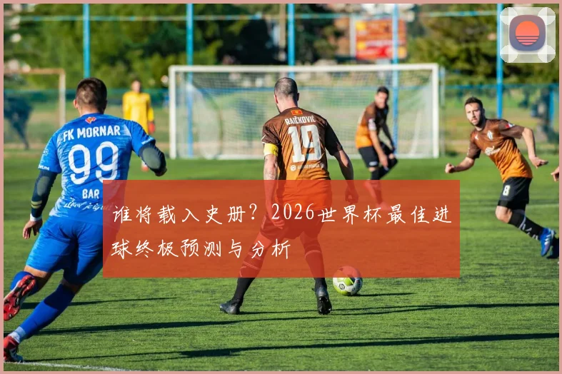 谁将载入史册?2026世界杯最佳进球终极预测与分析